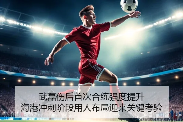 武磊伤后首次合练强度提升 海港冲刺阶段用人布局迎来关键考验